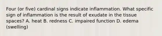 Four (or five) cardinal signs indicate inflammation. What specific sign of inflammation is the result of exudate in the tissue spaces? A. heat B. redness C. impaired function D. edema (swelling)