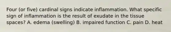 Four (or five) cardinal signs indicate inflammation. What specific sign of inflammation is the result of exudate in the tissue spaces? A. edema (swelling) B. impaired function C. pain D. heat