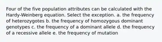 Four of the five population attributes can be calculated with the Hardy-Weinberg equation. Select the exception. a. the frequency of heterozygotes b. the frequency of homozygous dominant genotypes c. the frequency of a dominant allele d. the frequency of a recessive allele e. the frequency of mutation