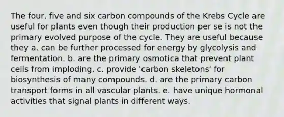 The four, five and six carbon compounds of the Krebs Cycle are useful for plants even though their production per se is not the primary evolved purpose of the cycle. They are useful because they a. can be further processed for energy by glycolysis and fermentation. b. are the primary osmotica that prevent plant cells from imploding. c. provide 'carbon skeletons' for biosynthesis of many compounds. d. are the primary carbon transport forms in all vascular plants. e. have unique hormonal activities that signal plants in different ways.