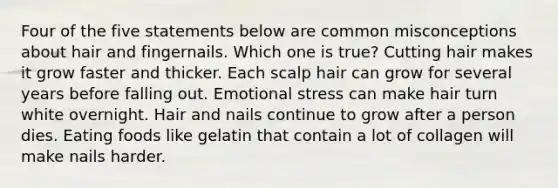 Four of the five statements below are common misconceptions about hair and fingernails. Which one is true? Cutting hair makes it grow faster and thicker. Each scalp hair can grow for several years before falling out. Emotional stress can make hair turn white overnight. Hair and nails continue to grow after a person dies. Eating foods like gelatin that contain a lot of collagen will make nails harder.