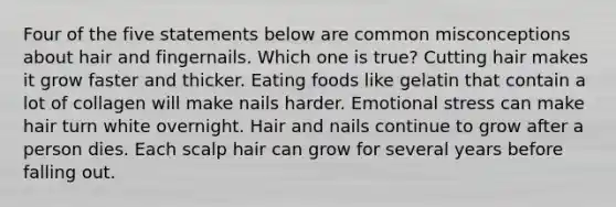 Four of the five statements below are common misconceptions about hair and fingernails. Which one is true? Cutting hair makes it grow faster and thicker. Eating foods like gelatin that contain a lot of collagen will make nails harder. Emotional stress can make hair turn white overnight. Hair and nails continue to grow after a person dies. Each scalp hair can grow for several years before falling out.