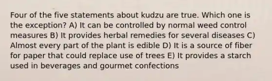 Four of the five statements about kudzu are true. Which one is the exception? A) It can be controlled by normal weed control measures B) It provides herbal remedies for several diseases C) Almost every part of the plant is edible D) It is a source of fiber for paper that could replace use of trees E) It provides a starch used in beverages and gourmet confections