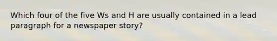 Which four of the five Ws and H are usually contained in a lead paragraph for a newspaper story?