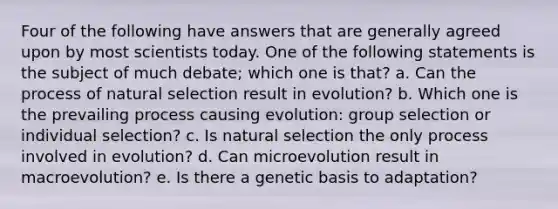 Four of the following have answers that are generally agreed upon by most scientists today. One of the following statements is the subject of much debate; which one is that? a. Can the process of natural selection result in evolution? b. Which one is the prevailing process causing evolution: group selection or individual selection? c. Is natural selection the only process involved in evolution? d. Can microevolution result in macroevolution? e. Is there a genetic basis to adaptation?