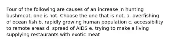 Four of the following are causes of an increase in hunting bushmeat; one is not. Choose the one that is not. a. overfishing of ocean fish b. rapidly growing human population c. accessibility to remote areas d. spread of AIDS e. trying to make a living supplying restaurants with exotic meat