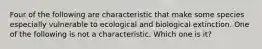 Four of the following are characteristic that make some species especially vulnerable to ecological and biological extinction. One of the following is not a characteristic. Which one is it?