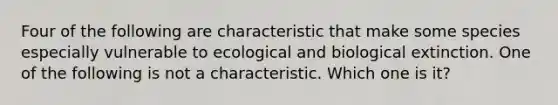 Four of the following are characteristic that make some species especially vulnerable to ecological and biological extinction. One of the following is not a characteristic. Which one is it?