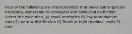 Four of the following are characteristics that make some species especially vulnerable to ecological and biological extinction. Select the exception. A) small territories B) low reproductive rates C) narrow distribution D) feeds at high trophies levels E) rare