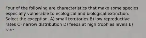 Four of the following are characteristics that make some species especially vulnerable to ecological and biological extinction. Select the exception. A) small territories B) low reproductive rates C) narrow distribution D) feeds at high trophies levels E) rare