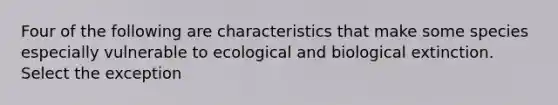 Four of the following are characteristics that make some species especially vulnerable to ecological and biological extinction. Select the exception