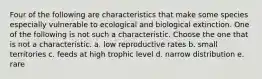 Four of the following are characteristics that make some species especially vulnerable to ecological and biological extinction. One of the following is not such a characteristic. Choose the one that is not a characteristic. a. low reproductive rates b. small territories c. feeds at high trophic level d. narrow distribution e. rare