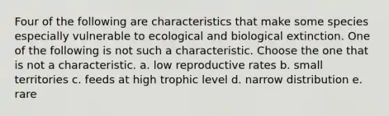 Four of the following are characteristics that make some species especially vulnerable to ecological and biological extinction. One of the following is not such a characteristic. Choose the one that is not a characteristic. a. low reproductive rates b. small territories c. feeds at high trophic level d. narrow distribution e. rare