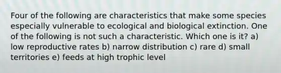 Four of the following are characteristics that make some species especially vulnerable to ecological and biological extinction. One of the following is not such a characteristic. Which one is it? a) low reproductive rates b) narrow distribution c) rare d) small territories e) feeds at high trophic level