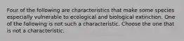 Four of the following are characteristics that make some species especially vulnerable to ecological and biological extinction. One of the following is not such a characteristic. Choose the one that is not a characteristic.