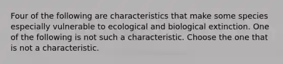 Four of the following are characteristics that make some species especially vulnerable to ecological and biological extinction. One of the following is not such a characteristic. Choose the one that is not a characteristic.