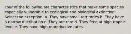 Four of the following are characteristics that make some species especially vulnerable to ecological and biological extinction. Select the exception. a. They have small territories b. They have a narrow distribution c. They are rare d. They feed at high trophic level e. They have high reproductive rates