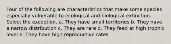 Four of the following are characteristics that make some species especially vulnerable to ecological and biological extinction. Select the exception. a. They have small territories b. They have a narrow distribution c. They are rare d. They feed at high trophic level e. They have high reproductive rates