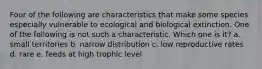 Four of the following are characteristics that make some species especially vulnerable to ecological and biological extinction. One of the following is not such a characteristic. Which one is it? a. small territories b. narrow distribution c. low reproductive rates d. rare e. feeds at high trophic level