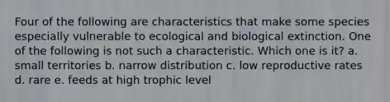 Four of the following are characteristics that make some species especially vulnerable to ecological and biological extinction. One of the following is not such a characteristic. Which one is it? a. small territories b. narrow distribution c. low reproductive rates d. rare e. feeds at high trophic level