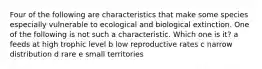 Four of the following are characteristics that make some species especially vulnerable to ecological and biological extinction. One of the following is not such a characteristic. Which one is it? a feeds at high trophic level b low reproductive rates c narrow distribution d rare e small territories