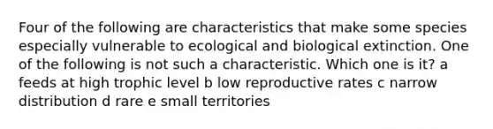 Four of the following are characteristics that make some species especially vulnerable to ecological and biological extinction. One of the following is not such a characteristic. Which one is it? a feeds at high trophic level b low reproductive rates c narrow distribution d rare e small territories