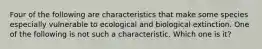 Four of the following are characteristics that make some species especially vulnerable to ecological and biological extinction. One of the following is not such a characteristic. Which one is it?