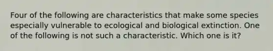 Four of the following are characteristics that make some species especially vulnerable to ecological and biological extinction. One of the following is not such a characteristic. Which one is it?