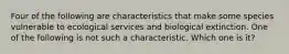 Four of the following are characteristics that make some species vulnerable to ecological services and biological extinction. One of the following is not such a characteristic. Which one is it?