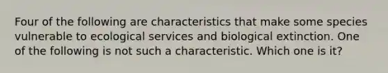 Four of the following are characteristics that make some species vulnerable to ecological services and biological extinction. One of the following is not such a characteristic. Which one is it?