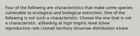 Four of the following are characteristics that make some species vulnerable to ecological and biological extinction. One of the following is not such a characteristic. Chosse the one that is not a characteristic. a)feeding at high trophic level b)low reproductive rate c)small territory d)narrow distribution e)rare