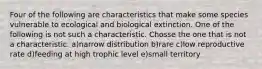 Four of the following are characteristics that make some species vulnerable to ecological and biological extinction. One of the following is not such a characteristic. Chosse the one that is not a characteristic. a)narrow distribution b)rare c)low reproductive rate d)feeding at high trophic level e)small territory