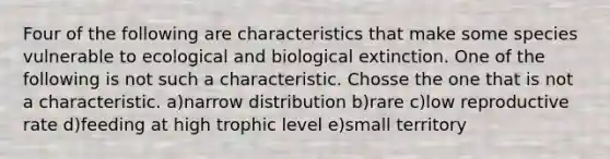 Four of the following are characteristics that make some species vulnerable to ecological and biological extinction. One of the following is not such a characteristic. Chosse the one that is not a characteristic. a)narrow distribution b)rare c)low reproductive rate d)feeding at high trophic level e)small territory