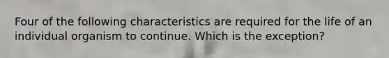 Four of the following characteristics are required for the life of an individual organism to continue. Which is the exception?