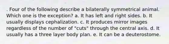 . Four of the following describe a bilaterally symmetrical animal. Which one is the exception? a. It has left and right sides. b. It usually displays cephalization. c. It produces mirror images regardless of the number of "cuts" through the central axis. d. It usually has a three layer body plan. e. It can be a deuterostome.