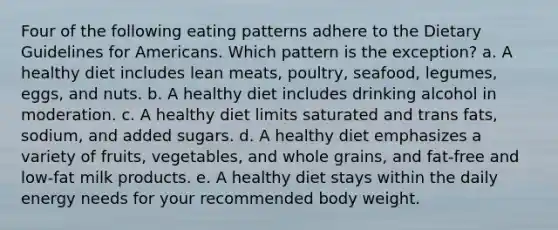 Four of the following eating patterns adhere to the Dietary Guidelines for Americans. Which pattern is the exception? a. A healthy diet includes lean meats, poultry, seafood, legumes, eggs, and nuts. b. A healthy diet includes drinking alcohol in moderation. c. A healthy diet limits saturated and trans fats, sodium, and added sugars. d. A healthy diet emphasizes a variety of fruits, vegetables, and whole grains, and fat-free and low-fat milk products. e. A healthy diet stays within the daily energy needs for your recommended body weight.