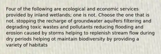 Four of the following are ecological and economic services provided by inland wetlands; one is not. Choose the one that is not. stopping the recharge of groundwater aquifers filtering and degrading toxic wastes and pollutants reducing flooding and erosion caused by storms helping to replenish stream flow during dry periods helping ot maintain biodiversity by providing a variety of habitats