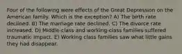 Four of the following were effects of the Great Depression on the American family. Which is the exception? A) The birth rate declined. B) The marriage rate declined. C) The divorce rate increased. D) Middle-class and working-class families suffered traumatic impact. E) Working class families saw what little gains they had disappear.