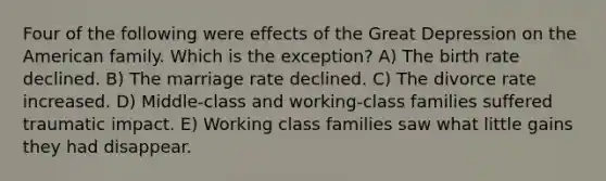 Four of the following were effects of the Great Depression on the American family. Which is the exception? A) The birth rate declined. B) The marriage rate declined. C) The divorce rate increased. D) Middle-class and working-class families suffered traumatic impact. E) Working class families saw what little gains they had disappear.