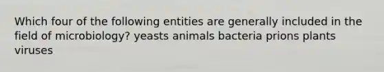 Which four of the following entities are generally included in the field of microbiology? yeasts animals bacteria prions plants viruses