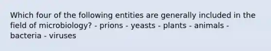 Which four of the following entities are generally included in the field of microbiology? - prions - yeasts - plants - animals - bacteria - viruses