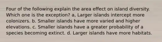 Four of the following explain the area effect on island diversity. Which one is the exception? a, Larger islands intercept more colonizers. b. Smaller islands have more varied and higher elevations. c. Smaller islands have a greater probability of a species becoming extinct. d. Larger islands have more habitats.