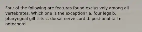 Four of the following are features found exclusively among all vertebrates. Which one is the exception?​ a. ​four legs b. ​pharyngeal gill slits c. ​dorsal nerve cord d. ​post-anal tail e. ​notochord