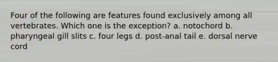 Four of the following are features found exclusively among all vertebrates. Which one is the exception? a. notochord b. pharyngeal gill slits c. four legs d. post-anal tail e. dorsal nerve cord