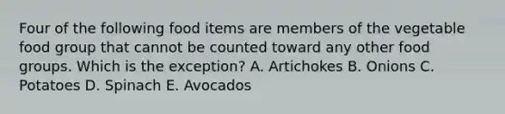 Four of the following food items are members of the vegetable food group that cannot be counted toward any other food groups. Which is the exception? A. Artichokes B. Onions C. Potatoes D. Spinach E. Avocados