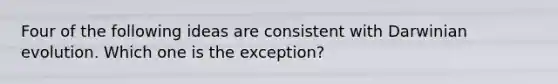 Four of the following ideas are consistent with Darwinian evolution. Which one is the exception?