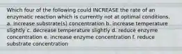 Which four of the following could INCREASE the rate of an enzymatic reaction which is currently not at optimal conditions. a. increase substrate(s) concentration b. increase temperature slightly c. decrease temperature slightly d. reduce enzyme concentration e. increase enzyme concentration f. reduce substrate concentration