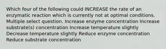 Which four of the following could INCREASE the rate of an enzymatic reaction which is currently not at optimal conditions. Multiple select question. Increase enzyme concentration Increase substrate(s) concentration Increase temperature slightly Decrease temperature slightly Reduce enzyme concentration Reduce substrate concentration