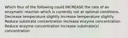 Which four of the following could INCREASE the rate of an enzymatic reaction which is currently not at optimal conditions. Decrease temperature slightly Increase temperature slightly Reduce substrate concentration Increase enzyme concentration Reduce enzyme concentration Increase substrate(s) concentration