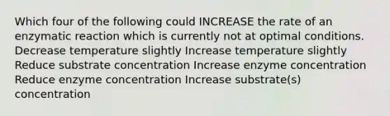 Which four of the following could INCREASE the rate of an enzymatic reaction which is currently not at optimal conditions. Decrease temperature slightly Increase temperature slightly Reduce substrate concentration Increase enzyme concentration Reduce enzyme concentration Increase substrate(s) concentration